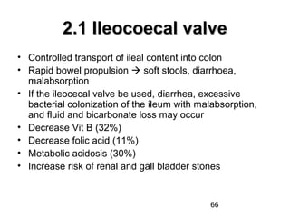 66
2.1 Ileocoecal valve2.1 Ileocoecal valve
• Controlled transport of ileal content into colon
• Rapid bowel propulsion  soft stools, diarrhoea,
malabsorption
• If the ileocecal valve be used, diarrhea, excessive
bacterial colonization of the ileum with malabsorption,
and fluid and bicarbonate loss may occur
• Decrease Vit B (32%)
• Decrease folic acid (11%)
• Metabolic acidosis (30%)
• Increase risk of renal and gall bladder stones
 