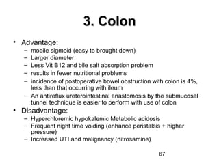 67
3. Colon3. Colon
• Advantage:
– mobile sigmoid (easy to brought down)
– Larger diameter
– Less Vit B12 and bile salt absorption problem
– results in fewer nutritional problems
– incidence of postoperative bowel obstruction with colon is 4%,
less than that occurring with ileum
– An antireflux ureterointestinal anastomosis by the submucosal
tunnel technique is easier to perform with use of colon
• Disadvantage:
– Hyperchloremic hypokalemic Metabolic acidosis
– Frequent night time voiding (enhance peristalsis + higher
pressure)
– Increased UTI and malignancy (nitrosamine)
 