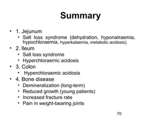 70
Summary
• 1. Jejunum
• Salt loss syndrome (dehydration, hyponatraemia,
hypochloraemia, hyperkalaemia, metabolic acidosis).
• 2. lleum
• Salt loss syndrome
• Hyperchloraemic acidosis
• 3. Colon
• Hyperchloraemic acidosis
• 4. Bone disease
• Demineralization (long-term)
• Reduced growth (young patients)
• Increased fracture rate
• Pain in weight-bearing joints
 