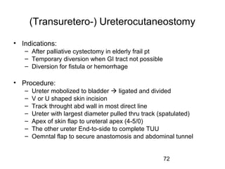 72
(Transuretero-) Ureterocutaneostomy
• Indications:
– After palliative cystectomy in elderly frail pt
– Temporary diversion when GI tract not possible
– Diversion for fistula or hemorrhage
• Procedure:
– Ureter mobolized to bladder  ligated and divided
– V or U shaped skin incision
– Track throught abd wall in most direct line
– Ureter with largest diameter pulled thru track (spatulated)
– Apex of skin flap to ureteral apex (4-5/0)
– The other ureter End-to-side to complete TUU
– Oemntal flap to secure anastomosis and abdominal tunnel
 
