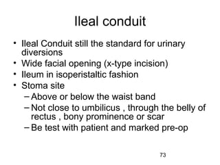 73
Ileal conduit
• Ileal Conduit still the standard for urinary
diversions
• Wide facial opening (x-type incision)
• Ileum in isoperistaltic fashion
• Stoma site
– Above or below the waist band
– Not close to umbilicus , through the belly of
rectus , bony prominence or scar
– Be test with patient and marked pre-op
 