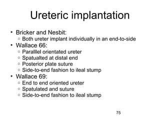 75
Ureteric implantation
• Bricker and Nesbit:
o Both ureter implant individually in an end-to-side
• Wallace 66:
o Paralllel orientated ureter
o Spatualted at distal end
o Posterior plate suture
o Side-to-end fashion to ileal stump
• Wallace 69:
o End to end oriented ureter
o Spatulated and suture
o Side-to-end fashion to ileal stump
 