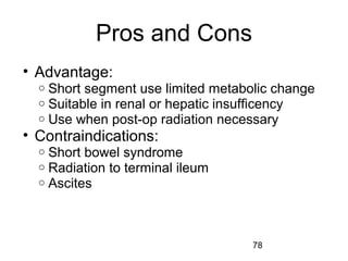 78
Pros and Cons
• Advantage:
o Short segment use limited metabolic change
o Suitable in renal or hepatic insufficency
o Use when post-op radiation necessary
• Contraindications:
o Short bowel syndrome
o Radiation to terminal ileum
o Ascites
 