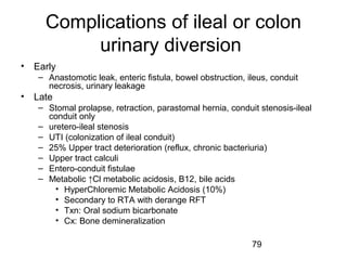 79
Complications of ileal or colon
urinary diversion
• Early
– Anastomotic leak, enteric fistula, bowel obstruction, ileus, conduit
necrosis, urinary leakage
• Late
– Stomal prolapse, retraction, parastomal hernia, conduit stenosis-ileal
conduit only
– uretero-ileal stenosis
– UTI (colonization of ileal conduit)
– 25% Upper tract deterioration (reflux, chronic bacteriuria)
– Upper tract calculi
– Entero-conduit fistulae
– Metabolic ↑Cl metabolic acidosis, B12, bile acids
• HyperChloremic Metabolic Acidosis (10%)
• Secondary to RTA with derange RFT
• Txn: Oral sodium bicarbonate
• Cx: Bone demineralization
 