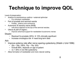 8
Technique to improve QOLTechnique to improve QOL
Level of preservation:
• Anterior & membranous urethra + external sphincter
– For orthotopic neobladder
• Part of prostate and seminal vesicle
– Fertility , potency and continence
• Autonomic & sensory nerve (NVB)
– soft tissue adjacent to the tips of the seminal vesicles.
• Uterus & part of vagina ;
– Improve antomical support for neobladder & autonomic nerves
Disadv:
– Residual Ca prostate (30%)  10% clinically significant
– Increase oncologica risk  need long term data
Adv:
• Improve potency rate after nerve sparing cystectomy (Walsh J Urol 1996)
– 20y – 29y: 100%, 70y – 79y: 20%
– Overall 48%, depends on age of patient
– vs < 30% in non NS cystectomy
• Allow formation of neobladder and more natural voiding
 