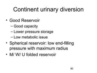 80
Continent urinary diversion
• Good Reservoir
– Good capacity
– Lower pressure storage
– Low metabolic issue
• Spherical reservoir: low end-filling
pressure with maximum radius
• M/ W/ U folded reservoir
 