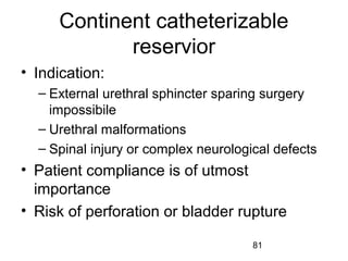 81
Continent catheterizable
reservior
• Indication:
– External urethral sphincter sparing surgery
impossibile
– Urethral malformations
– Spinal injury or complex neurological defects
• Patient compliance is of utmost
importance
• Risk of perforation or bladder rupture
 
