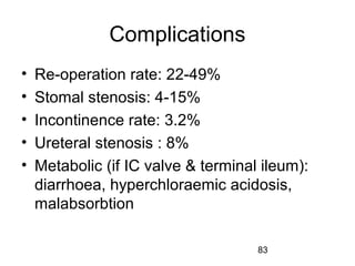83
Complications
• Re-operation rate: 22-49%
• Stomal stenosis: 4-15%
• Incontinence rate: 3.2%
• Ureteral stenosis : 8%
• Metabolic (if IC valve & terminal ileum):
diarrhoea, hyperchloraemic acidosis,
malabsorbtion
 