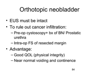 84
Orthotopic neobladder
• EUS must be intact
• To rule out cancer infiltration:
– Pre-op cystoscopy+ bx of BN/ Prostatic
urethra
– Intra-op FS of resected margin
• Advantage:
– Good QOL (physical integrity)
– Near normal voiding and continence
 