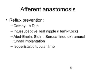 87
Afferent anastomosis
• Reflux prevention:
– Camey-Le Duc
– Intussuceptive ileal nipple (Hemi-Kock)
– Abol-Enein, Stein : Serosa-lined extramural
tunnel implantation
– Isoperistaltic tubular limb
 