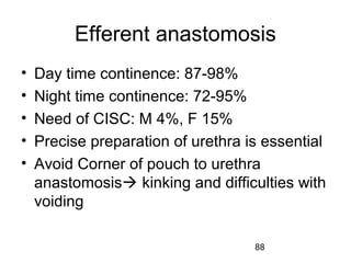 88
Efferent anastomosis
• Day time continence: 87-98%
• Night time continence: 72-95%
• Need of CISC: M 4%, F 15%
• Precise preparation of urethra is essential
• Avoid Corner of pouch to urethra
anastomosis kinking and difficulties with
voiding
 