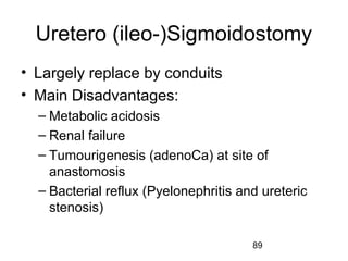 89
Uretero (ileo-)Sigmoidostomy
• Largely replace by conduits
• Main Disadvantages:
– Metabolic acidosis
– Renal failure
– Tumourigenesis (adenoCa) at site of
anastomosis
– Bacterial reflux (Pyelonephritis and ureteric
stenosis)
 