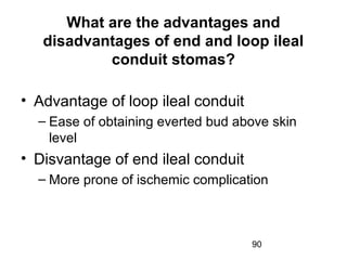 90
What are the advantages and
disadvantages of end and loop ileal
conduit stomas?
• Advantage of loop ileal conduit
– Ease of obtaining everted bud above skin
level
• Disvantage of end ileal conduit
– More prone of ischemic complication
 