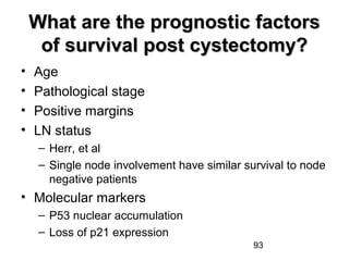 93
What are the prognostic factorsWhat are the prognostic factors
of survival post cystectomy?of survival post cystectomy?
• Age
• Pathological stage
• Positive margins
• LN status
– Herr, et al
– Single node involvement have similar survival to node
negative patients
• Molecular markers
– P53 nuclear accumulation
– Loss of p21 expression
 