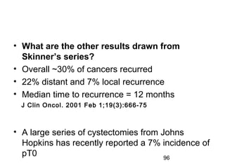 96
• What are the other results drawn from
Skinner’s series?
• Overall ~30% of cancers recurred
• 22% distant and 7% local recurrence
• Median time to recurrence = 12 months
• A large series of cystectomies from Johns
Hopkins has recently reported a 7% incidence of
pT0
J Clin Oncol. 2001 Feb 1;19(3):666-75
 