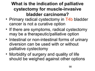 98
What is the indication of palliative
cystectomy for muscle-invasive
bladder carcinoma?
• Primary radical cystectomy in T4b bladder
cancer is not a curative option
• If there are symptoms, radical cystectomy
may be a therapeutic/palliative option
• Intestinal or non-intestinal forms of urinary
diversion can be used with or without
palliative cystectomy
• Morbidity of surgery and quality of life
should be weighed against other options
 