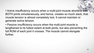 • Active insufficiency occurs when a multi-joint muscle shortens over
BOTH joints simultaneously, and hence, creates so much slack, that
muscle tension is almost completely lost. It cannot maintain or
generate active tension.
• Passive insufficiency occurs when the multi-joint muscle is
lengthened to its fullest extent at both joints, but also preventing the
full ROM of each joint it crosses. The muscle cannot elongate
further.
25
 