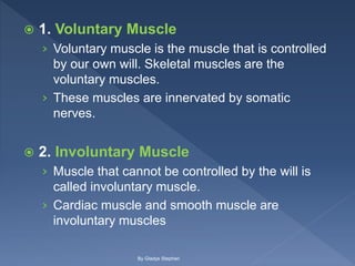  1. Voluntary Muscle
› Voluntary muscle is the muscle that is controlled
by our own will. Skeletal muscles are the
voluntary muscles.
› These muscles are innervated by somatic
nerves.
 2. Involuntary Muscle
› Muscle that cannot be controlled by the will is
called involuntary muscle.
› Cardiac muscle and smooth muscle are
involuntary muscles
By Gladys Stephen
 