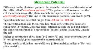 Membrane Potential
Difference in the electrical potential between the interior and the exterior of
the cell is called “membrane potential”. This potential difference across the
cell membrane makes the plasma membrane a polarized membrane
(electrically charged). The unit of this membrane potential is milivolts (mV).
Typical membrane potential ranges from -40 mV to -100 mV
The interstitial fluid and the intracellular fluid are electrolytic solutions
containing 147 mmol/L positive ions (cations) outside the cell and almost
the same concentration of negative ions (anions) about 155 mmol/L inside
the cell.
Higher concentration of Na+ ions (142 mmol/L) and lower concentration of
K+ ions (5 mmol/L) characterise the interstitial fluid.
The intracellular fluid has more of K ions (140 mmol/L) and less of Na+ ions
(14 mmol/L).
 