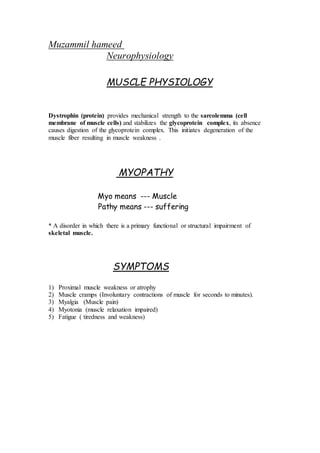 Muzammil hameed
Neurophysiology
MUSCLE PHYSIOLOGY
Dystrophin (protein) provides mechanical strength to the sarcolemma (cell
membrane of muscle cells) and stabilizes the glycoprotein complex, its absence
causes digestion of the glycoprotein complex. This initiates degeneration of the
muscle fiber resulting in muscle weakness .
MYOPATHY
Myo means --- Muscle
Pathy means --- suffering
* A disorder in which there is a primary functional or structural impairment of
skeletal muscle.
SYMPTOMS
1) Proximal muscle weakness or atrophy
2) Muscle cramps (Involuntary contractions of muscle for seconds to minutes).
3) Myalgia (Muscle pain)
4) Myotonia (muscle relaxation impaired)
5) Fatigue ( tiredness and weakness)
 
