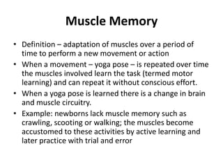 Muscle Memory
• Definition – adaptation of muscles over a period of
  time to perform a new movement or action
• When a movement – yoga pose – is repeated over time
  the muscles involved learn the task (termed motor
  learning) and can repeat it without conscious effort.
• When a yoga pose is learned there is a change in brain
  and muscle circuitry.
• Example: newborns lack muscle memory such as
  crawling, scooting or walking; the muscles become
  accustomed to these activities by active learning and
  later practice with trial and error
 