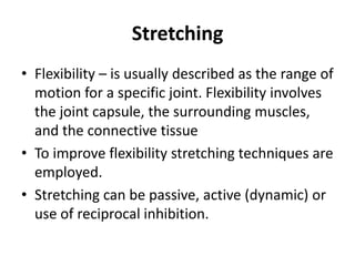 Stretching
• Flexibility – is usually described as the range of
  motion for a specific joint. Flexibility involves
  the joint capsule, the surrounding muscles,
  and the connective tissue
• To improve flexibility stretching techniques are
  employed.
• Stretching can be passive, active (dynamic) or
  use of reciprocal inhibition.
 