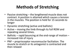 Methods of Stretching
• Passive stretching – the lengthened muscle does not
  contract. A position is attained which causes a tension
  in the muscles. The position is held for 15 seconds to
  longer
• Dynamic stretching (active and ballistic)
• Active – moving the limb through its full ROM and
  repeating several times.
• Ballisitc – rapid bouncing at the end-range of motion –
  increased risk of injury
• PNF – proprioceptor neuromsuclar faciliation. The
  muscle to stretch or its antagonist is contracted and
  then relaxed
 