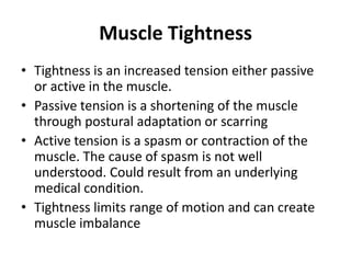 Muscle Tightness
• Tightness is an increased tension either passive
  or active in the muscle.
• Passive tension is a shortening of the muscle
  through postural adaptation or scarring
• Active tension is a spasm or contraction of the
  muscle. The cause of spasm is not well
  understood. Could result from an underlying
  medical condition.
• Tightness limits range of motion and can create
  muscle imbalance
 