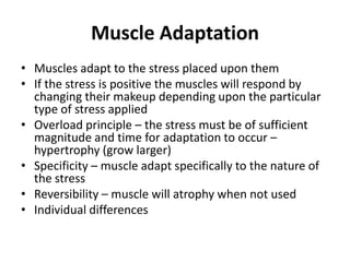 Muscle Adaptation
• Muscles adapt to the stress placed upon them
• If the stress is positive the muscles will respond by
  changing their makeup depending upon the particular
  type of stress applied
• Overload principle – the stress must be of sufficient
  magnitude and time for adaptation to occur –
  hypertrophy (grow larger)
• Specificity – muscle adapt specifically to the nature of
  the stress
• Reversibility – muscle will atrophy when not used
• Individual differences
 
