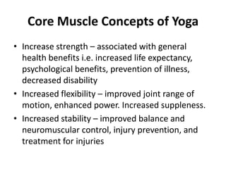 Core Muscle Concepts of Yoga
• Increase strength – associated with general
  health benefits i.e. increased life expectancy,
  psychological benefits, prevention of illness,
  decreased disability
• Increased flexibility – improved joint range of
  motion, enhanced power. Increased suppleness.
• Increased stability – improved balance and
  neuromuscular control, injury prevention, and
  treatment for injuries
 