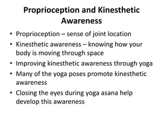 Proprioception and Kinesthetic
             Awareness
• Proprioception – sense of joint location
• Kinesthetic awareness – knowing how your
  body is moving through space
• Improving kinesthetic awareness through yoga
• Many of the yoga poses promote kinesthetic
  awareness
• Closing the eyes during yoga asana help
  develop this awareness
 
