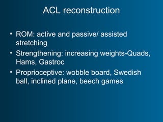 ACL reconstruction
• ROM: active and passive/ assisted
stretching
• Strengthening: increasing weights-Quads,
Hams, Gastroc
• Proprioceptive: wobble board, Swedish
ball, inclined plane, beech games
 