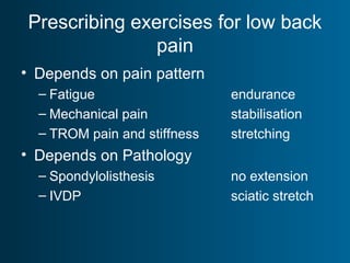 Prescribing exercises for low back
pain
• Depends on pain pattern
– Fatigue endurance
– Mechanical pain stabilisation
– TROM pain and stiffness stretching
• Depends on Pathology
– Spondylolisthesis no extension
– IVDP sciatic stretch
 