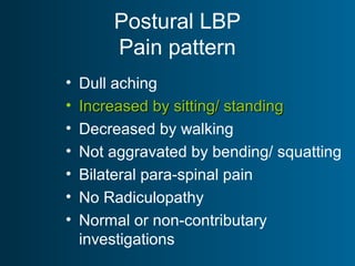 Postural LBP
Pain pattern
• Dull aching
• Increased by sitting/ standingIncreased by sitting/ standing
• Decreased by walking
• Not aggravated by bending/ squatting
• Bilateral para-spinal pain
• No Radiculopathy
• Normal or non-contributary
investigations
 