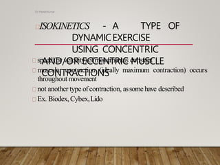 ISOKINETICS - A TYPE OF
DYNAMICEXERCISE
USING CONCENTRIC
AND/OR ECCENTRIC MUSCLE
CONTRACTIONS
Dr ManishKumar
speed(or velocity)ofmovementis constant
muscular contraction (ideally maximum contraction) occurs
throughout movement
not another type ofcontraction, assomehave described
Ex. Biodex,Cybex,Lido
 