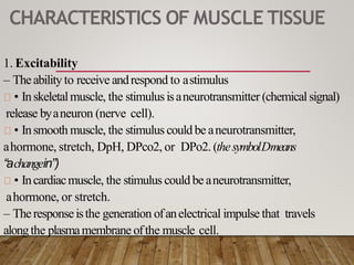 CHARACTERISTICS OF MUSCLE TISSUE
1. Excitability
– Theability to receive andrespond to astimulus
• Inskeletalmuscle, the stimulusisaneurotransmitter (chemical signal)
release byaneuron (nerve cell).
• Insmooth muscle, the stimuluscould be aneurotransmitter,
ahormone, stretch, DpH, DPco2, or DPo2. (thesymbolDmeans
“achangein”)
• Incardiacmuscle, the stimulus could be aneurotransmitter,
ahormone, or stretch.
– Theresponseisthe generation ofanelectrical impulse that travels
alongthe plasmamembrane ofthe muscle cell.
 