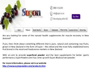 Are you looking for some of the natural health supplements for muscle recovery in New
Zealand?
If yes, then think about something different that is pure, natural and containing raw fruits,
grown in New Zealand in the form of Sujon – the oldest and the most fully established berry
fruit brand in the retail and foodservice markets in New Zealand.
With an aim to provide superfood powder and the best supplements for better sports
performance, SujonPowder.com has come up with Sujon Blackcurrant powder.
For more information, please visit our website
http://www.sujonpowder.com/products.htm
 