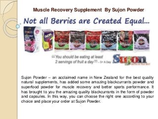 Muscle Recovery Supplement By Sujon Powder
Sujon Powder – an acclaimed name in New Zealand for the best quality
natural supplements, has added some amazing blackcurrants powder and
superfood powder for muscle recovery and better sports performance. It
has brought to you the amazing quality blackcurrants in the form of powder
and capsules. In this way, you can choose the right one according to your
choice and place your order at Sujon Powder.
 