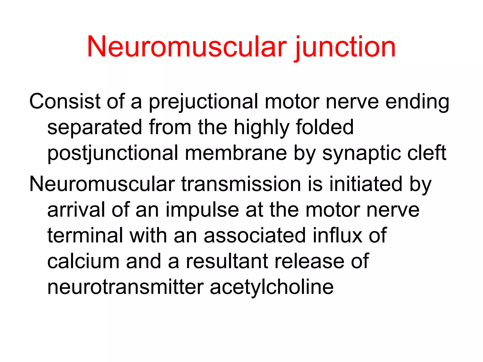Neuromuscular junction Consist of a prejuctional motor nerve ending separated from the highly folded postjunctional membrane by synaptic cleft Neuromuscular transmission is initiated by arrival of an impulse at the motor nerve terminal with an associated influx of calcium and a resultant release of neurotransmitter acetylcholine  
