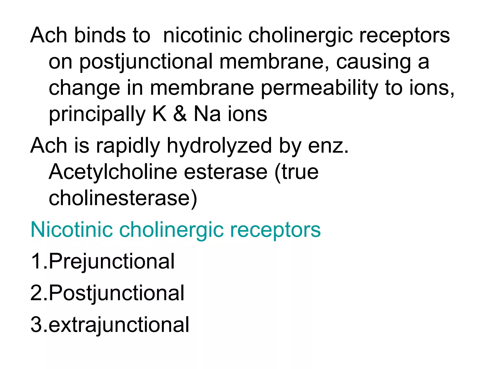 Ach binds to  nicotinic cholinergic receptors on postjunctional membrane, causing a change in membrane permeability to ions, principally K & Na ions Ach is rapidly hydrolyzed by enz. Acetylcholine esterase (true cholinesterase) Nicotinic cholinergic receptors 1.Prejunctional 2.Postjunctional 3.extrajunctional  