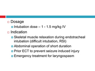 DosageIntubation dose – 1 - 1.5 mg/kg IVIndicationSkeletal muscle relaxation during endotracheal intubation (difficult intubation, RSI)Abdominal operation of short durationPrior ECT to prevent seizure induced injuryEmergency treatment for laryngospasm