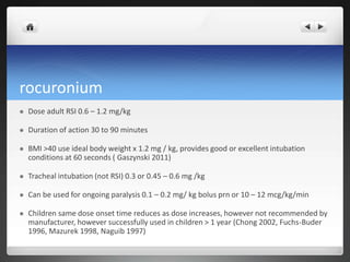 rocuronium
 Dose adult RSI 0.6 – 1.2 mg/kg
 Duration of action 30 to 90 minutes
 BMI >40 use ideal body weight x 1.2 mg / kg, provides good or excellent intubation
conditions at 60 seconds ( Gaszynski 2011)
 Tracheal intubation (not RSI) 0.3 or 0.45 – 0.6 mg /kg
 Can be used for ongoing paralysis 0.1 – 0.2 mg/ kg bolus prn or 10 – 12 mcg/kg/min
 Children same dose onset time reduces as dose increases, however not recommended by
manufacturer, however successfully used in children > 1 year (Chong 2002, Fuchs-Buder
1996, Mazurek 1998, Naguib 1997)
 