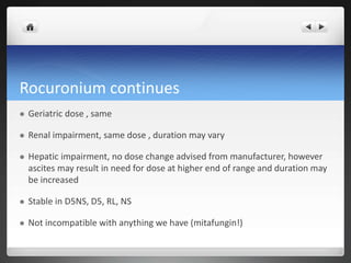 Rocuronium continues
 Geriatric dose , same
 Renal impairment, same dose , duration may vary
 Hepatic impairment, no dose change advised from manufacturer, however
ascites may result in need for dose at higher end of range and duration may
be increased
 Stable in D5NS, D5, RL, NS
 Not incompatible with anything we have (mitafungin!)
 