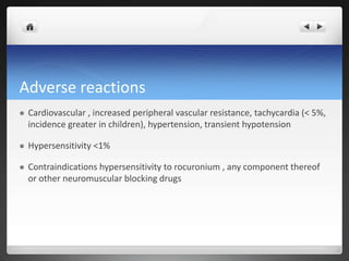 Adverse reactions
 Cardiovascular , increased peripheral vascular resistance, tachycardia (< 5%,
incidence greater in children), hypertension, transient hypotension
 Hypersensitivity <1%
 Contraindications hypersensitivity to rocuronium , any component thereof
or other neuromuscular blocking drugs
 
