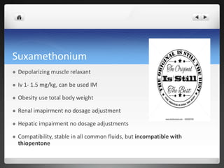 Suxamethonium
 Depolarizing muscle relaxant
 Iv 1- 1.5 mg/kg, can be used IM
 Obesity use total body weight
 Renal imapirment no dosage adjustment
 Hepatic impairment no dosage adjustments
 Compatibility, stable in all common fluids, but incompatible with
thiopentone
 