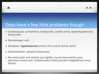 Does have a few little problems though
 Cardiovascular: arrhythmias, bradycardia, cardiac arrest, hyper/hypotension,
tachycardia
 Dermatologic: rash
 Metabolic: hyperkalaemia (check K first and all will be well?)
 Gastrointesinal: salivation (excessive)
 Neuromuscular and skeletal, jaw rigidity, muscle fasciculation, post
operative muscle pain, rhabdomyolysis (with possible myoglobinuric renal
failure)
 