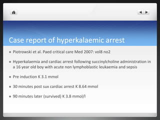 Case report of hyperkalaemic arrest
 Piotrowski et al. Paed critical care Med 2007: vol8 no2
 Hyperkalaemia and cardiac arrest following succinylcholine administration in
a 16 year old boy with acute non lymphoblastic leukaemia and sepsis
 Pre induction K 3.1 mmol
 30 minutes post sux cardiac arrest K 8.64 mmol
 90 minutes later (survived) K 3.8 mmol/l
 
