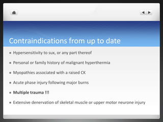 Contraindications from up to date
 Hypersensitivity to sux, or any part thereof
 Personal or family history of malignant hyperthermia
 Myopathies associated with a raised CK
 Acute phase injury following major burns
 Multiple trauma !!!
 Extensive denervation of skeletal muscle or upper motor neurone injury
 