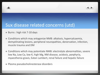 Sux disease related concerns (utd)
 Burns : high risk 7-10 days
 Conditions which may antagonize NMB: alkalosis, hypercalcaemia,
demyelinating lesions, peripheral neuropathies, denervation, infection,
muscle trauma and DM
 Conditions which may potentiate NMB: electrolyte abnormalities, severe
low Na, Low Ca, low K, high Mg, NM disease, acidosis, porphyria,
myaesthenia gravis, Eaton Lambert, renal failure and hepatic failure
 Plasma pseudocholinesterase disorders
 