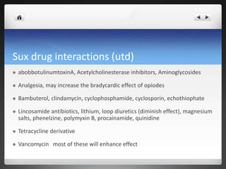Sux drug interactions (utd)
 abobbotulinumtoxinA, Acetylcholinesterase inhibitors, Aminoglycosides
 Analgesia, may increase the bradycardic effect of opiodes
 Bambuterol, clindamycin, cyclophosphamide, cyclosporin, echothiophate
 Lincosamide antibiotics, lithium, loop diuretics (diminish effect), magnesium
salts, phenelzine, polymyxin B, procainamide, quinidine
 Tetracycline derivative
 Vancomycin most of these will enhance effect
 